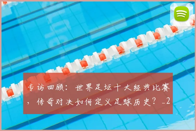 专访回顾：世界足坛十大经典比赛，传奇对决如何定义足球历史？_20260609201220