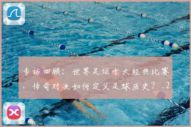 专访回顾：世界足坛十大经典比赛，传奇对决如何定义足球历史？_20260609201220
