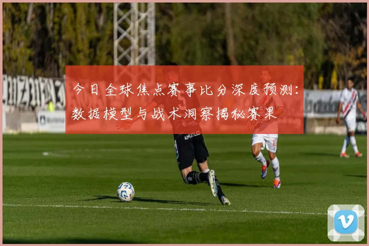 今日全球焦点赛事比分深度预测：数据模型与战术洞察揭秘赛果