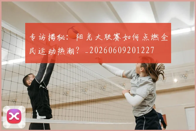 专访揭秘：阳光大联赛如何点燃全民运动热潮？_20260609201227