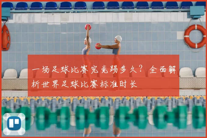 一场足球比赛究竟踢多久？全面解析世界足球比赛标准时长