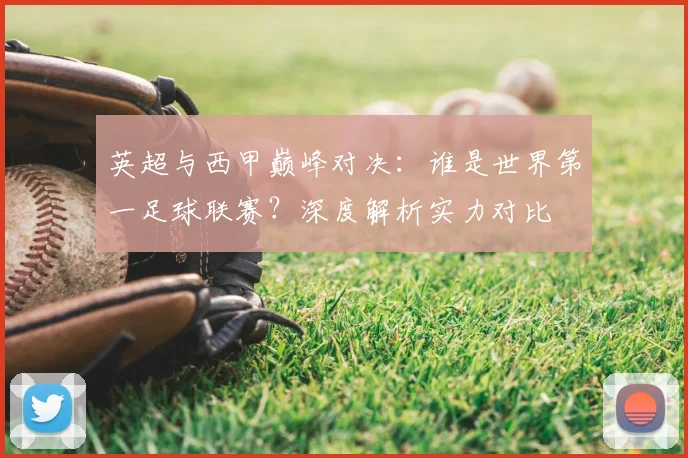英超与西甲巅峰对决：谁是世界第一足球联赛？深度解析实力对比