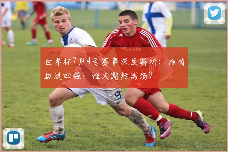世界杯7月4号赛事深度解析：谁将挺进四强，谁又黯然离场？