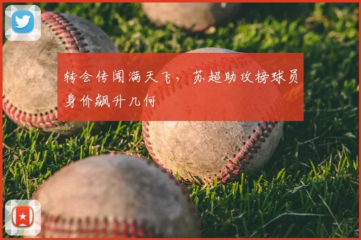 转会传闻满天飞，苏超助攻榜球员身价飙升几何