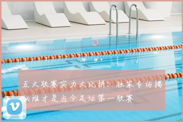五大联赛实力大比拼：独家专访揭秘谁才是当今足坛第一联赛