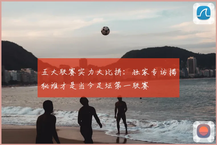 五大联赛实力大比拼：独家专访揭秘谁才是当今足坛第一联赛