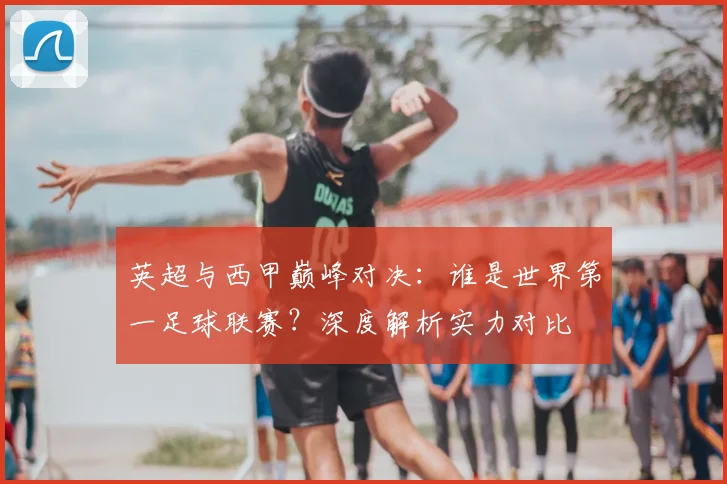 英超与西甲巅峰对决：谁是世界第一足球联赛？深度解析实力对比