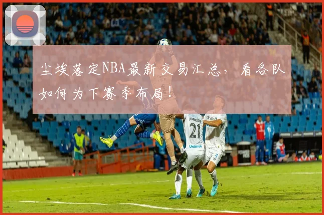 尘埃落定NBA最新交易汇总，看各队如何为下赛季布局！