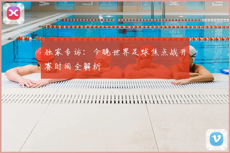 独家专访：今晚世界足球焦点战开赛时间全解析